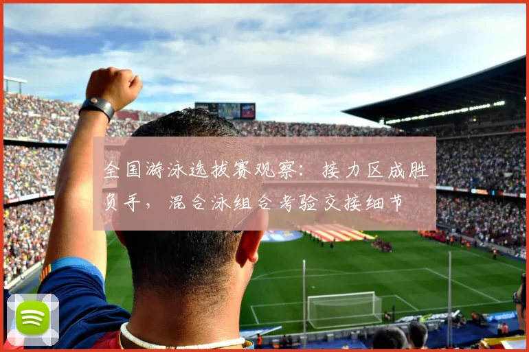全国游泳选拔赛观察：接力区成胜负手，混合泳组合考验交接细节