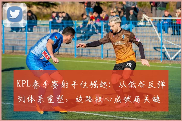 KPL春季赛射手位崛起：从低谷反弹到体系重塑，边路核心成破局关键