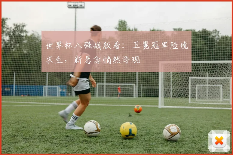 世界杯八强战胶着：卫冕冠军险境求生，新悬念悄然浮现