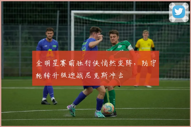 全明星赛前独行侠悄然变阵，防守轮转升级迎战尼克斯冲击