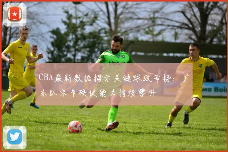 CBA最新数据揭示关键球效率榜，广东队末节硬仗能力持续攀升