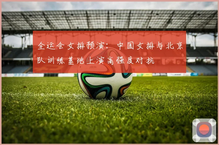 全运会女排预演：中国女排与北京队训练基地上演高强度对抗
