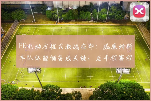 FE电动方程式激战在即：威廉姆斯车队体能储备成关键，后半程赛程压力陡增