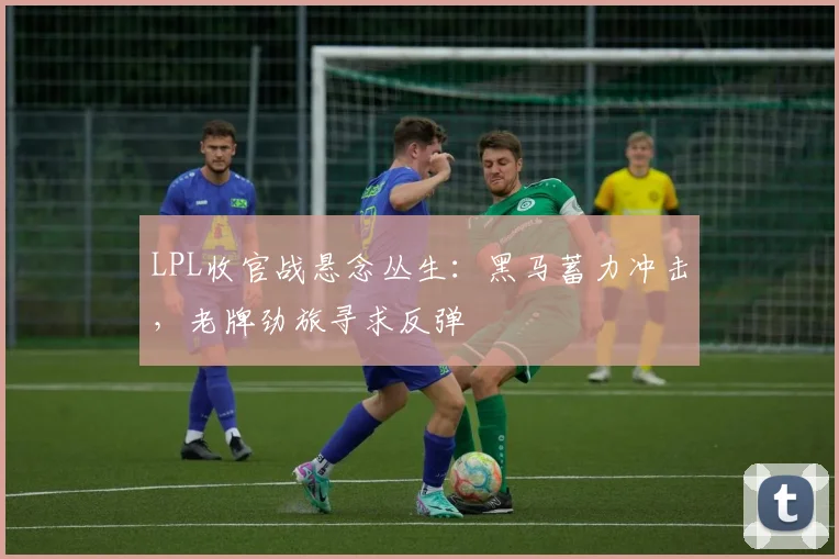 LPL收官战悬念丛生：黑马蓄力冲击，老牌劲旅寻求反弹