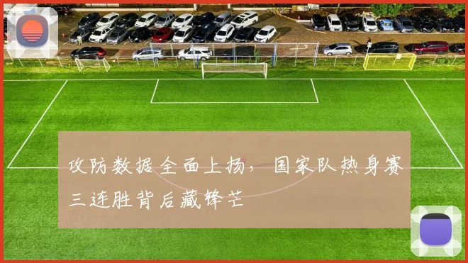 攻防数据全面上扬，国家队热身赛三连胜背后藏锋芒