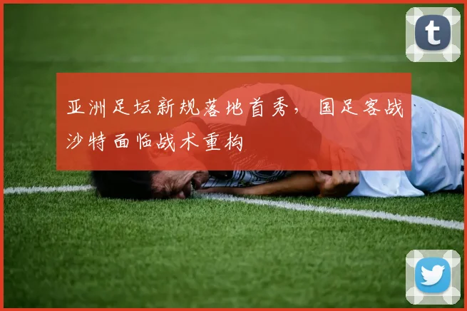 亚洲足坛新规落地首秀，国足客战沙特面临战术重构