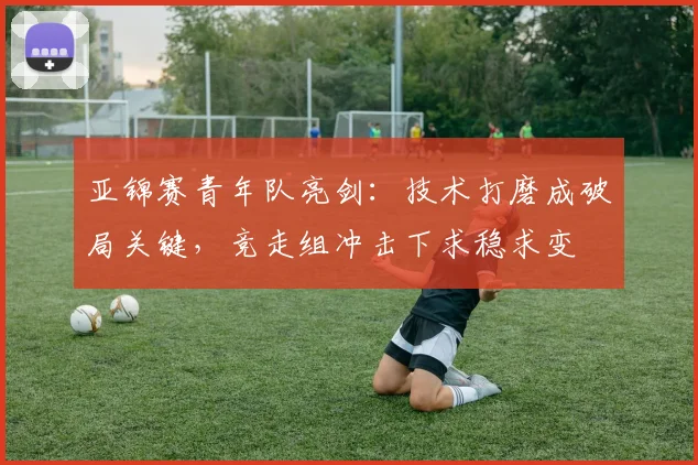 亚锦赛青年队亮剑：技术打磨成破局关键，竞走组冲击下求稳求变