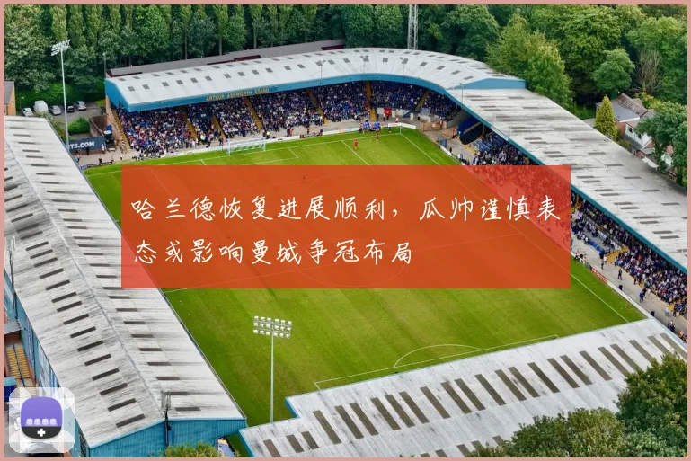 哈兰德恢复进展顺利，瓜帅谨慎表态或影响曼城争冠布局