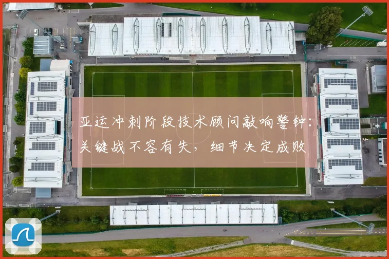 亚运冲刺阶段技术顾问敲响警钟：关键战不容有失，细节决定成败