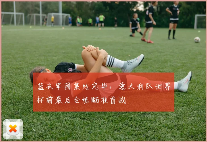 蓝衣军团集结完毕，意大利队世界杯前最后合练瞄准首战