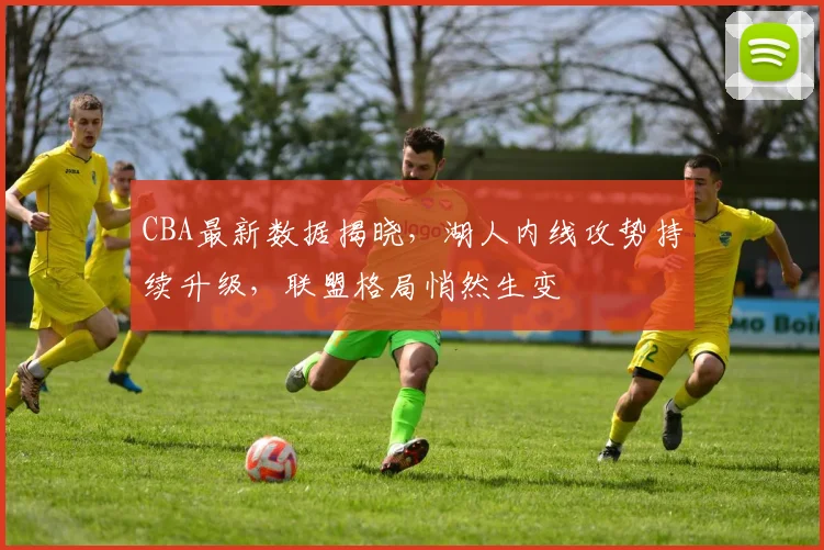 CBA最新数据揭晓，湖人内线攻势持续升级，联盟格局悄然生变