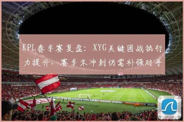 KPL春季赛复盘：XYG关键团战执行力提升，赛季末冲刺仍需补强对手研究
