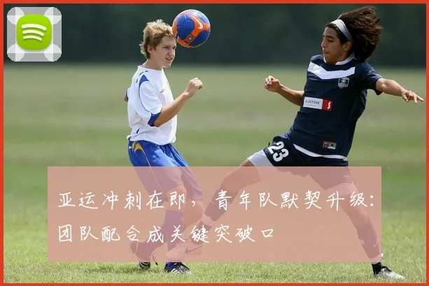 亚运冲刺在即，青年队默契升级：团队配合成关键突破口
