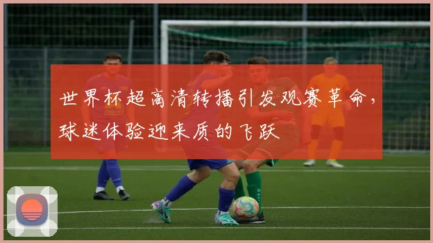世界杯超高清转播引发观赛革命，球迷体验迎来质的飞跃