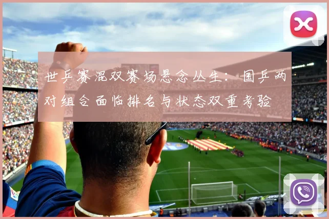 世乒赛混双赛场悬念丛生：国乒两对组合面临排名与状态双重考验