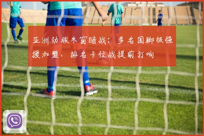 亚洲劲旅冬窗暗战：多名国脚级强援加盟，排名卡位战提前打响