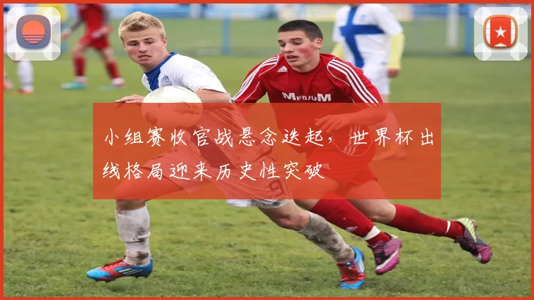 小组赛收官战悬念迭起，世界杯出线格局迎来历史性突破