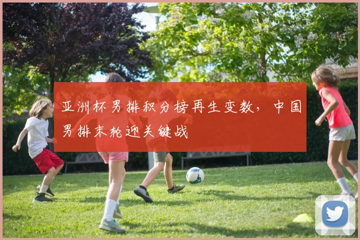 亚洲杯男排积分榜再生变数，中国男排末轮迎关键战