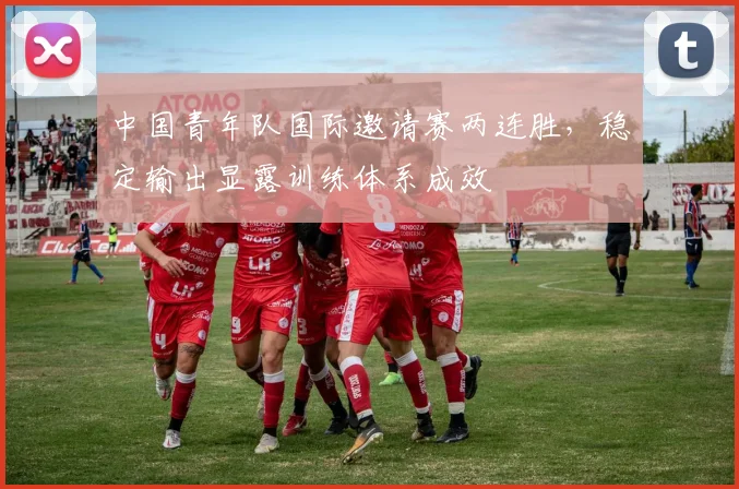 中国青年队国际邀请赛两连胜，稳定输出显露训练体系成效