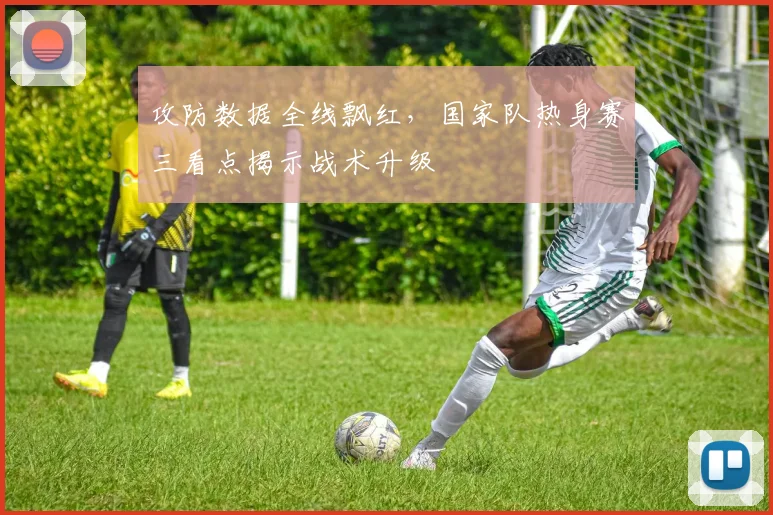 攻防数据全线飘红，国家队热身赛三看点揭示战术升级