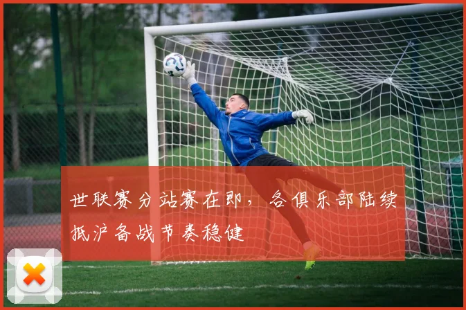 世联赛分站赛在即，各俱乐部陆续抵沪备战节奏稳健