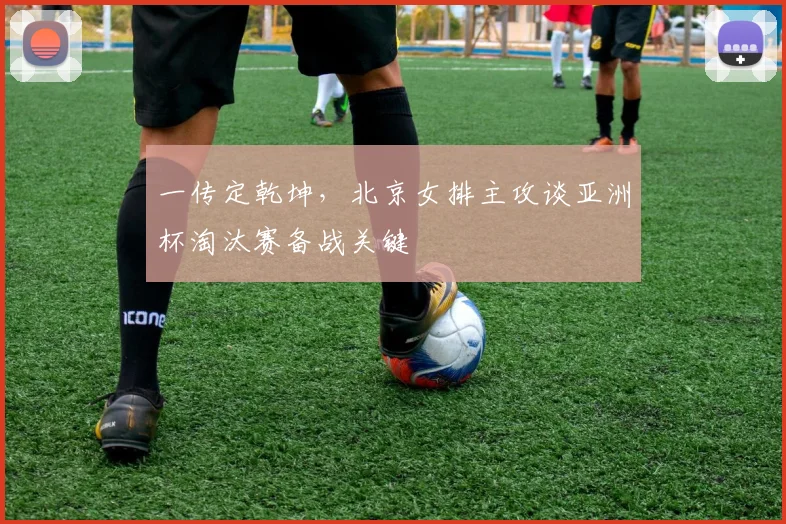 一传定乾坤，北京女排主攻谈亚洲杯淘汰赛备战关键