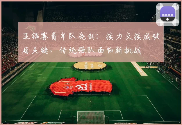 亚锦赛青年队亮剑：接力交接成破局关键，传统强队面临新挑战