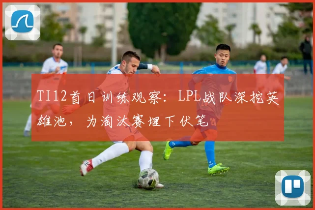 TI12首日训练观察：LPL战队深挖英雄池，为淘汰赛埋下伏笔