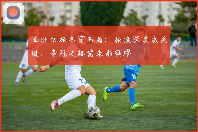 亚洲劲旅冬窗布局：轮换深度成关键，争冠之路需未雨绸缪