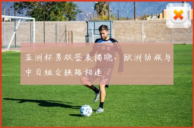 亚洲杯男双签表揭晓，欧洲劲旅与中日组合狭路相逢