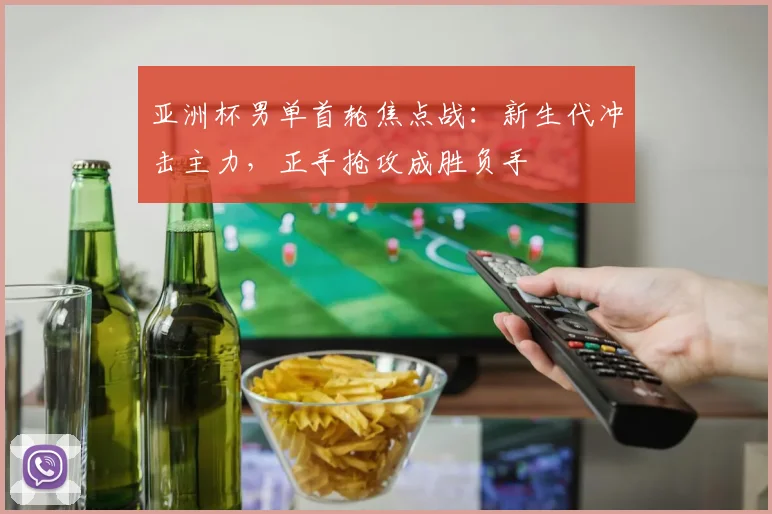 亚洲杯男单首轮焦点战：新生代冲击主力，正手抢攻成胜负手
