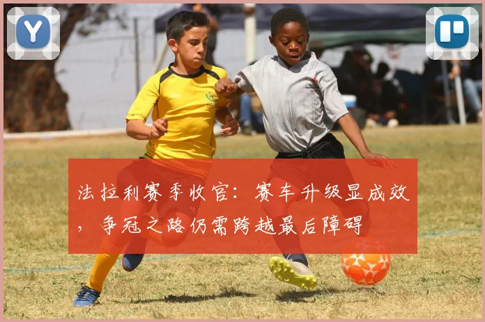法拉利赛季收官：赛车升级显成效，争冠之路仍需跨越最后障碍