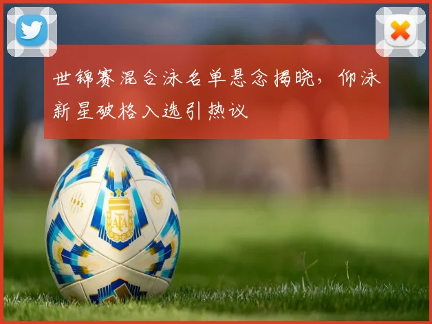 世锦赛混合泳名单悬念揭晓，仰泳新星破格入选引热议