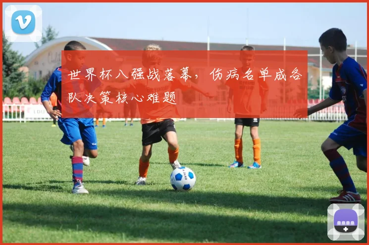 世界杯八强战落幕，伤病名单成各队决策核心难题