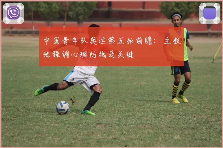 中国青年队奥运第五轮前瞻：主教练强调心理防线是关键