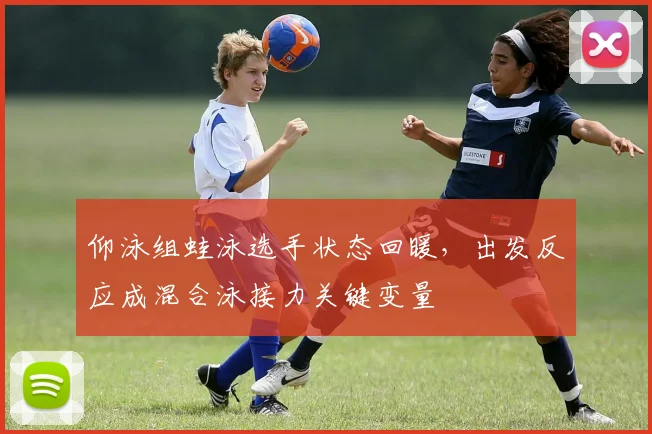 仰泳组蛙泳选手状态回暖，出发反应成混合泳接力关键变量