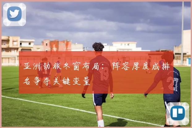 亚洲劲旅冬窗布局：阵容厚度成排名争夺关键变量