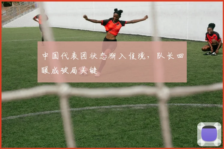 中国代表团状态渐入佳境，队长回暖成破局关键
